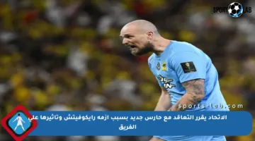 الاتحاد يقرر التعاقد مع حارس جديد بسبب أزمة رايكوفيتش وتأثيرها على الفريق